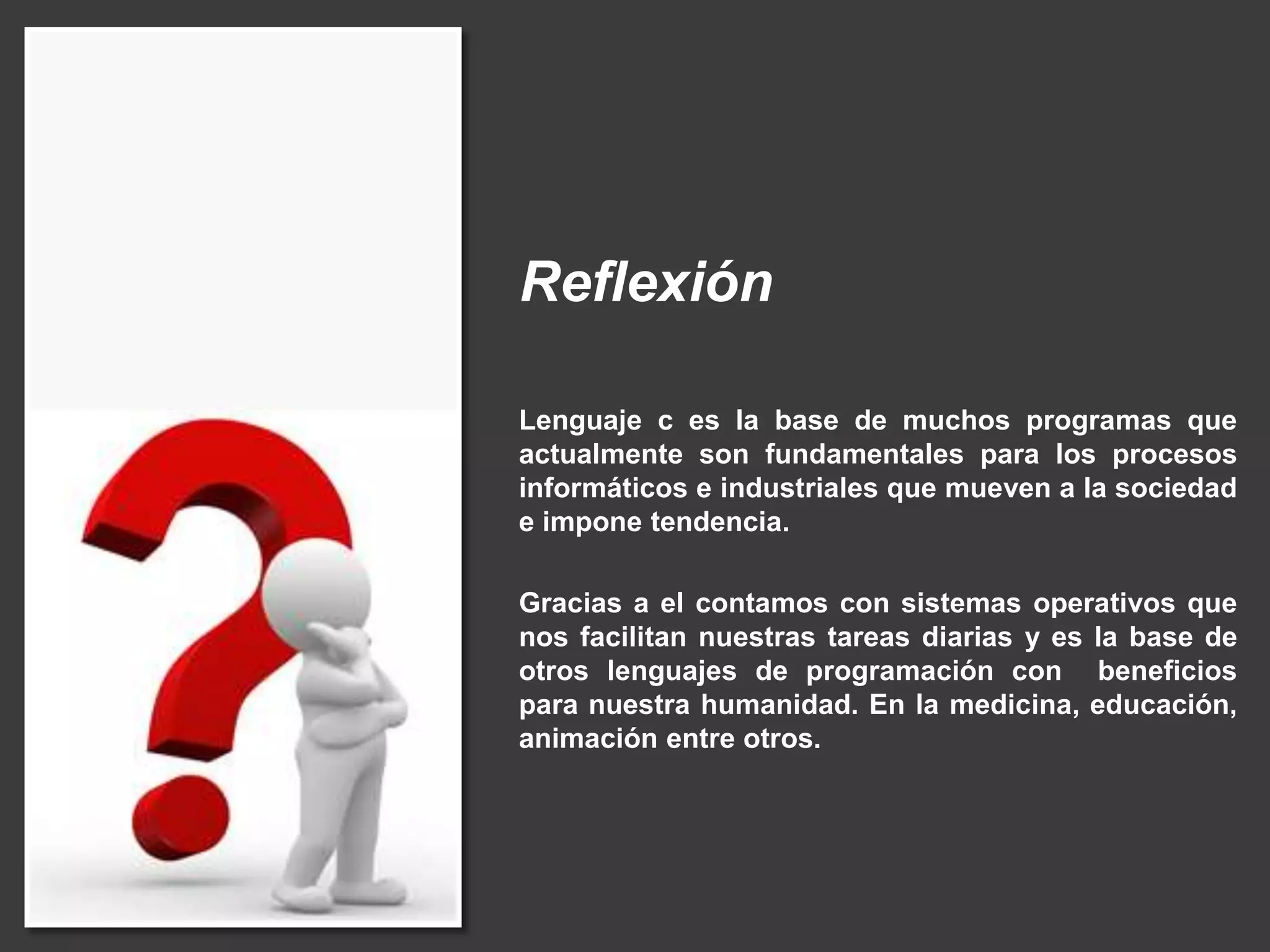Reflexión
Lenguaje c es la base de muchos programas que
actualmente son fundamentales para los procesos
informáticos e industriales que mueven a la sociedad
e impone tendencia.
Gracias a el contamos con sistemas operativos que
nos facilitan nuestras tareas diarias y es la base de
otros lenguajes de programación con beneficios
para nuestra humanidad. En la medicina, educación,
animación entre otros.
 