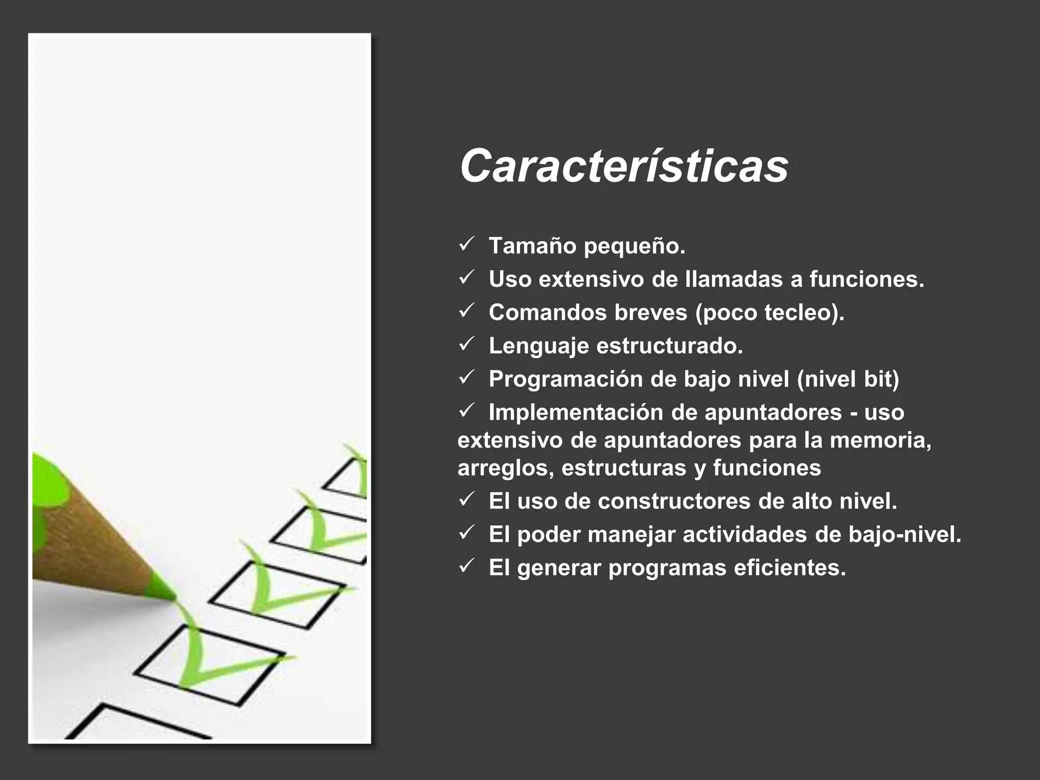 Características
 Tamaño pequeño.
 Uso extensivo de llamadas a funciones.
 Comandos breves (poco tecleo).
 Lenguaje estructurado.
 Programación de bajo nivel (nivel bit)
 Implementación de apuntadores - uso
extensivo de apuntadores para la memoria,
arreglos, estructuras y funciones
 El uso de constructores de alto nivel.
 El poder manejar actividades de bajo-nivel.
 El generar programas eficientes.
 