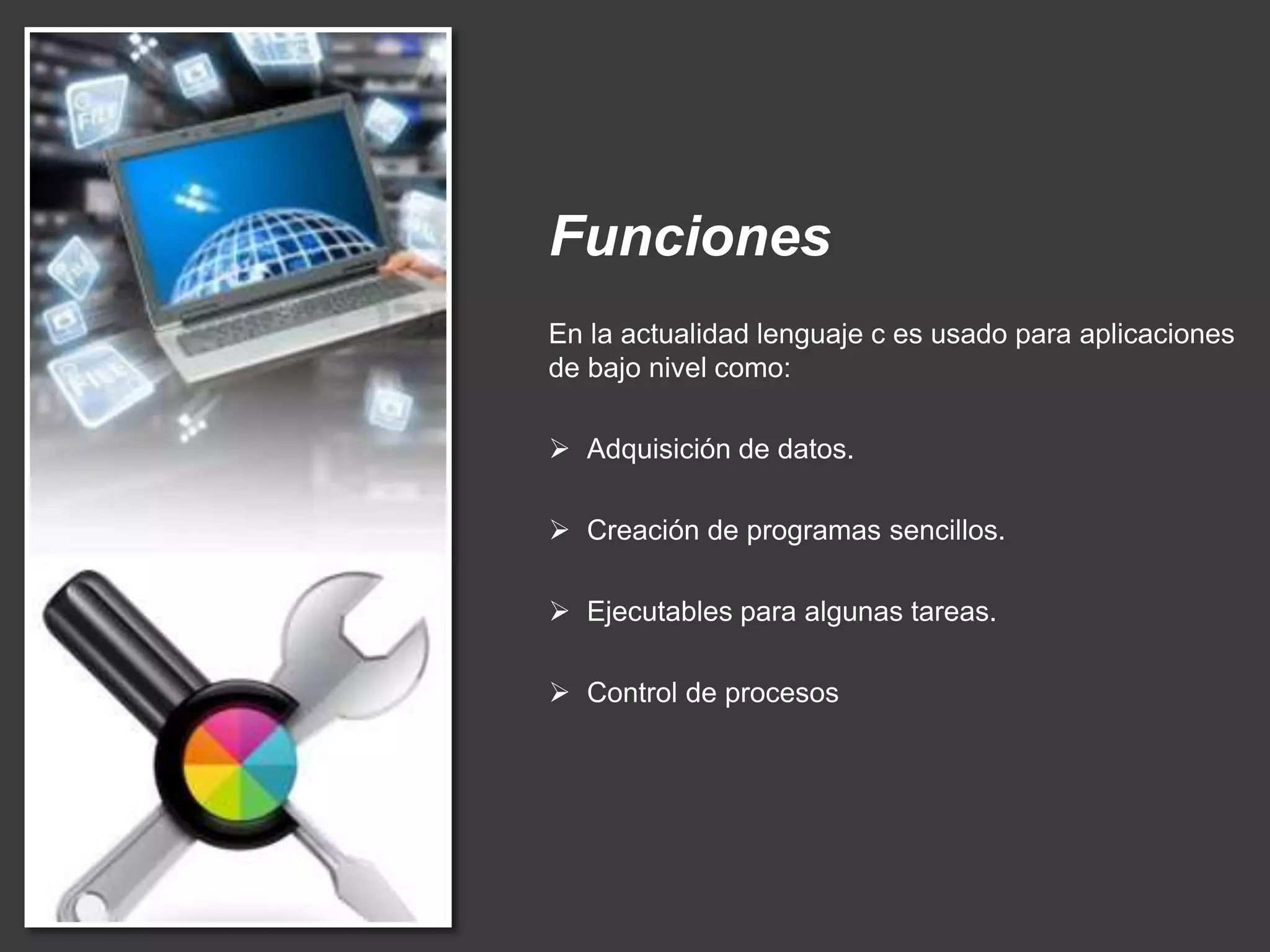 Funciones
En la actualidad lenguaje c es usado para aplicaciones
de bajo nivel como:
 Adquisición de datos.
 Creación de programas sencillos.
 Ejecutables para algunas tareas.
 Control de procesos
 