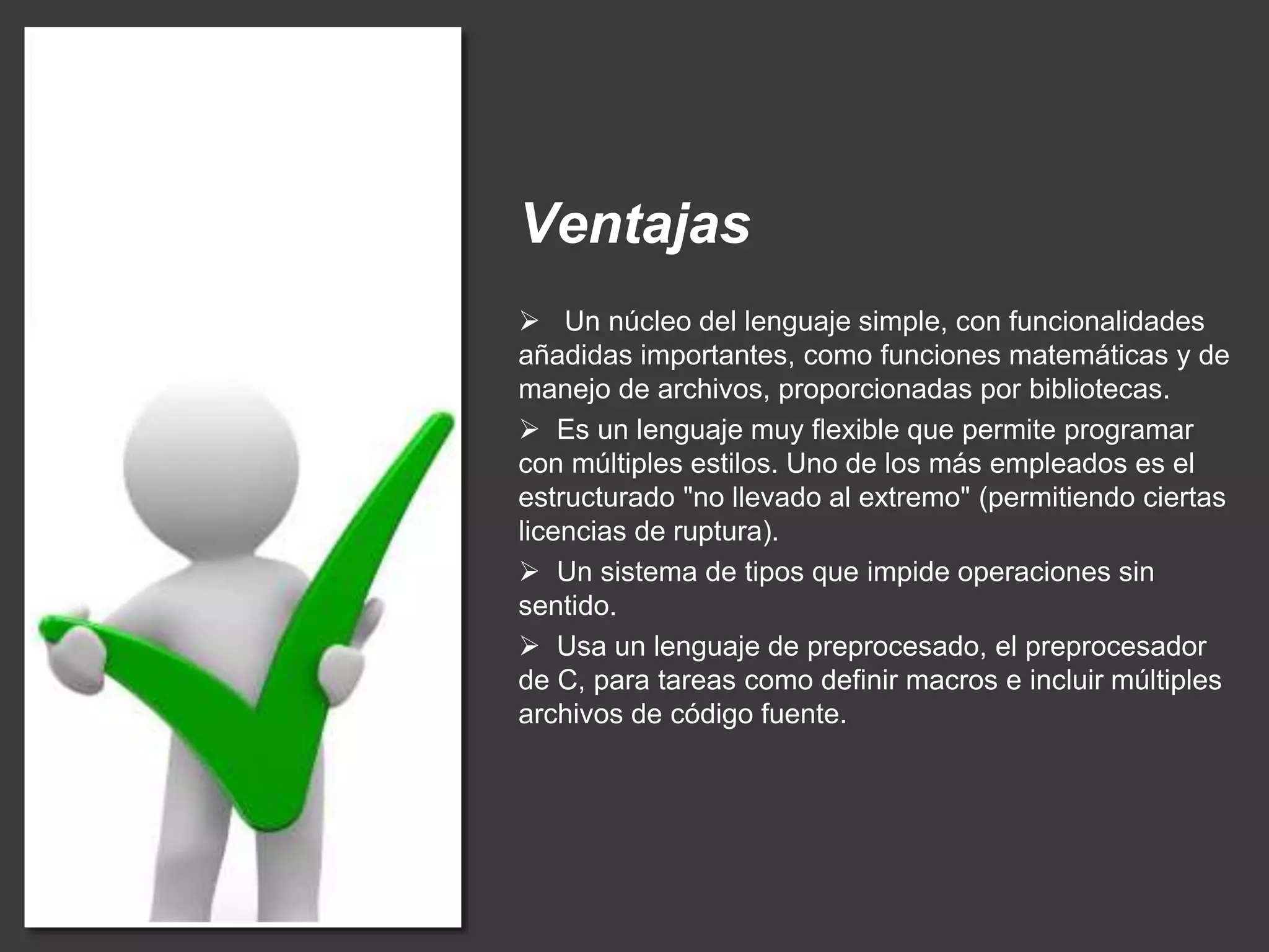 Ventajas
 Un núcleo del lenguaje simple, con funcionalidades
añadidas importantes, como funciones matemáticas y de
manejo de archivos, proporcionadas por bibliotecas.
 Es un lenguaje muy flexible que permite programar
con múltiples estilos. Uno de los más empleados es el
estructurado "no llevado al extremo" (permitiendo ciertas
licencias de ruptura).
 Un sistema de tipos que impide operaciones sin
sentido.
 Usa un lenguaje de preprocesado, el preprocesador
de C, para tareas como definir macros e incluir múltiples
archivos de código fuente.
 