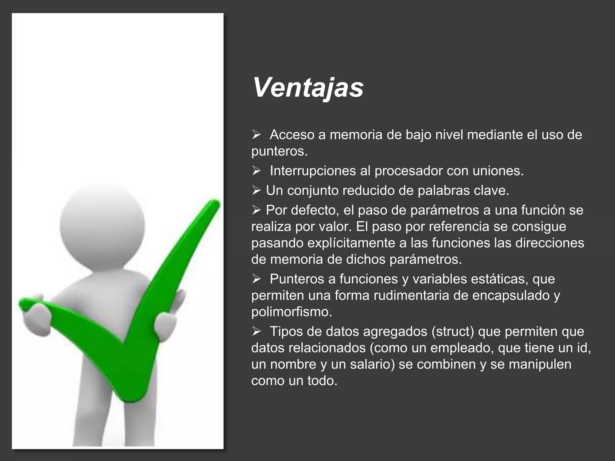 Ventajas
 Acceso a memoria de bajo nivel mediante el uso de
punteros.
 Interrupciones al procesador con uniones.
 Un conjunto reducido de palabras clave.
 Por defecto, el paso de parámetros a una función se
realiza por valor. El paso por referencia se consigue
pasando explícitamente a las funciones las direcciones
de memoria de dichos parámetros.
 Punteros a funciones y variables estáticas, que
permiten una forma rudimentaria de encapsulado y
polimorfismo.
 Tipos de datos agregados (struct) que permiten que
datos relacionados (como un empleado, que tiene un id,
un nombre y un salario) se combinen y se manipulen
como un todo.
 