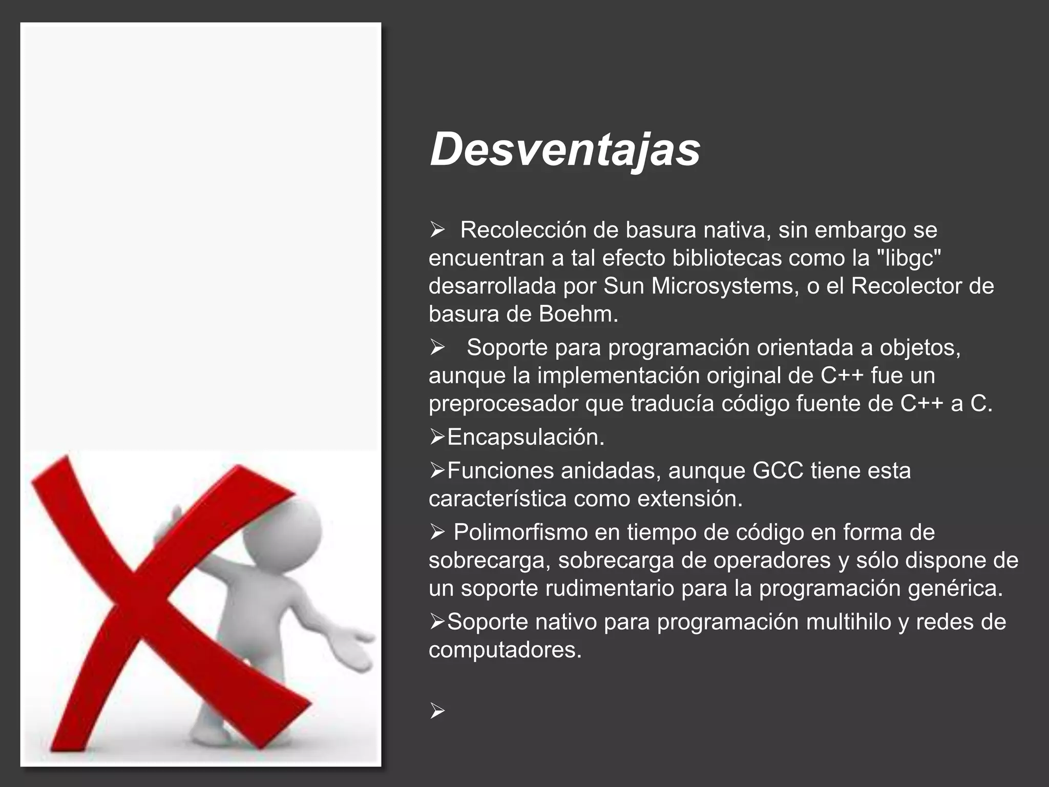 Desventajas
 Recolección de basura nativa, sin embargo se
encuentran a tal efecto bibliotecas como la "libgc"
desarrollada por Sun Microsystems, o el Recolector de
basura de Boehm.
 Soporte para programación orientada a objetos,
aunque la implementación original de C++ fue un
preprocesador que traducía código fuente de C++ a C.
Encapsulación.
Funciones anidadas, aunque GCC tiene esta
característica como extensión.
 Polimorfismo en tiempo de código en forma de
sobrecarga, sobrecarga de operadores y sólo dispone de
un soporte rudimentario para la programación genérica.
Soporte nativo para programación multihilo y redes de
computadores.

 