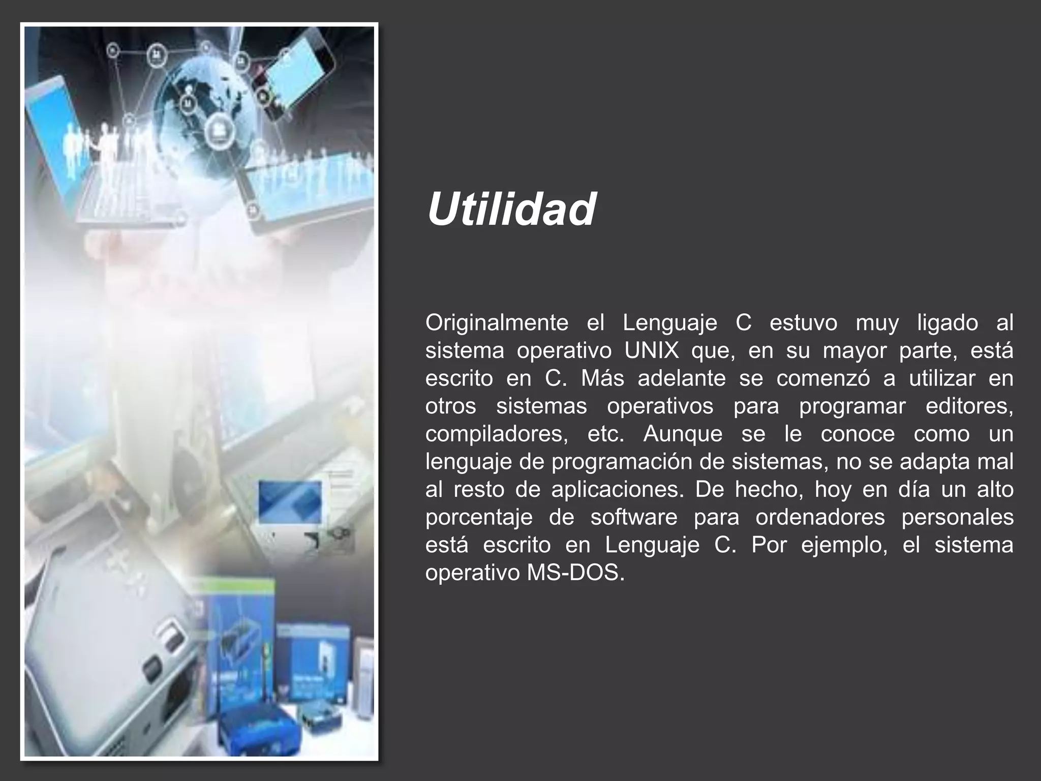 Utilidad
Originalmente el Lenguaje C estuvo muy ligado al
sistema operativo UNIX que, en su mayor parte, está
escrito en C. Más adelante se comenzó a utilizar en
otros sistemas operativos para programar editores,
compiladores, etc. Aunque se le conoce como un
lenguaje de programación de sistemas, no se adapta mal
al resto de aplicaciones. De hecho, hoy en día un alto
porcentaje de software para ordenadores personales
está escrito en Lenguaje C. Por ejemplo, el sistema
operativo MS-DOS.
 