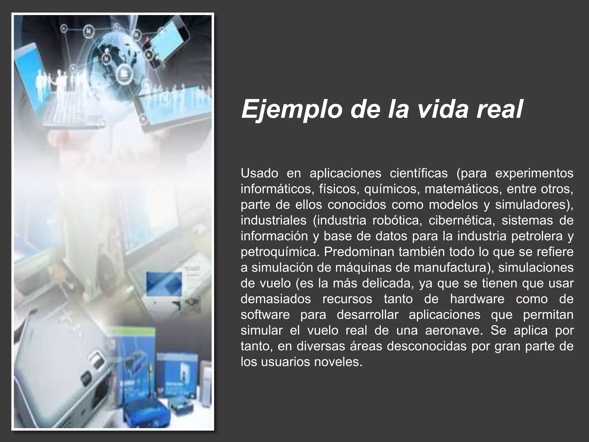 Ejemplo de la vida real
Usado en aplicaciones científicas (para experimentos
informáticos, físicos, químicos, matemáticos, entre otros,
parte de ellos conocidos como modelos y simuladores),
industriales (industria robótica, cibernética, sistemas de
información y base de datos para la industria petrolera y
petroquímica. Predominan también todo lo que se refiere
a simulación de máquinas de manufactura), simulaciones
de vuelo (es la más delicada, ya que se tienen que usar
demasiados recursos tanto de hardware como de
software para desarrollar aplicaciones que permitan
simular el vuelo real de una aeronave. Se aplica por
tanto, en diversas áreas desconocidas por gran parte de
los usuarios noveles.
 