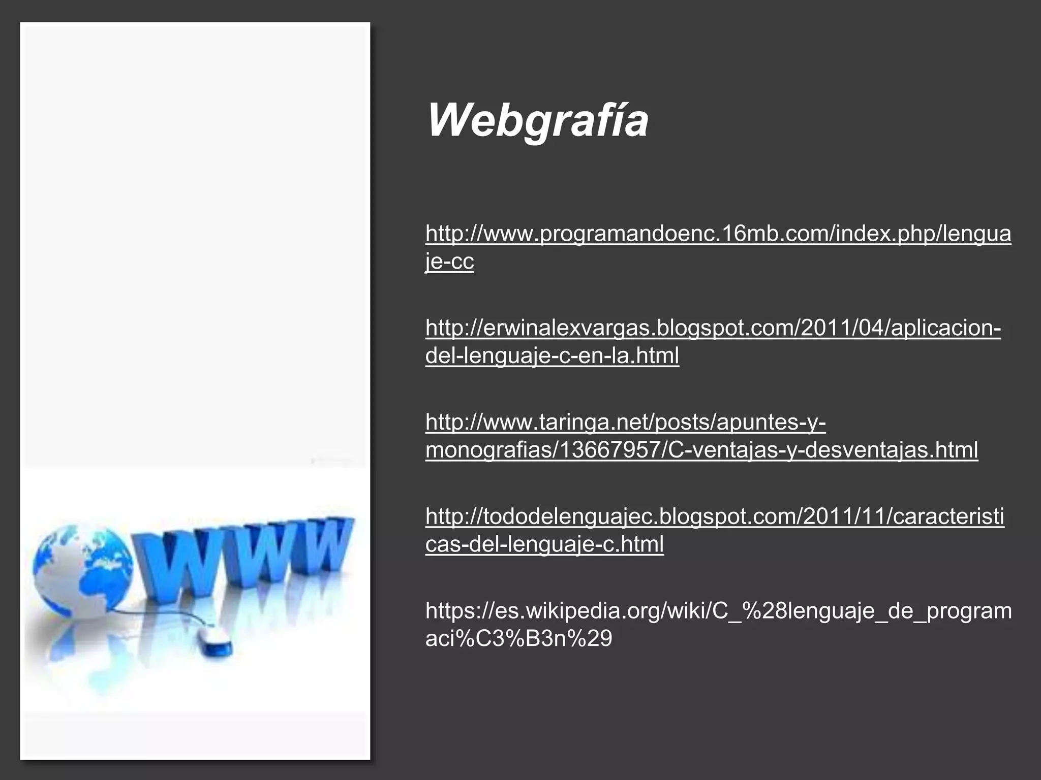 Webgrafía
http://www.programandoenc.16mb.com/index.php/lengua
je-cc
http://erwinalexvargas.blogspot.com/2011/04/aplicacion-
del-lenguaje-c-en-la.html
http://www.taringa.net/posts/apuntes-y-
monografias/13667957/C-ventajas-y-desventajas.html
http://tododelenguajec.blogspot.com/2011/11/caracteristi
cas-del-lenguaje-c.html
https://es.wikipedia.org/wiki/C_%28lenguaje_de_program
aci%C3%B3n%29
 