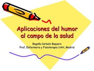 Aplicaciones del humor al campo de la salud Begoña Carbelo Baquero Prof. Enfermeria y Fisioterapia UAH, Madrid 