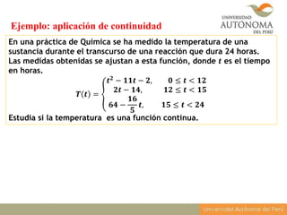 En una práctica de Química se ha medido la temperatura de una
sustancia durante el transcurso de una reacción que dura 24 horas.
Las medidas obtenidas se ajustan a esta función, donde 𝒕 es el tiempo
en horas.
𝑻 𝒕 =
𝒕 𝟐 − 𝟏𝟏𝒕 − 𝟐, 𝟎 ≤ 𝒕 < 𝟏𝟐
𝟐𝒕 − 𝟏𝟒, 𝟏𝟐 ≤ 𝒕 < 𝟏𝟓
𝟔𝟒 −
𝟏𝟔
𝟓
𝒕, 𝟏𝟓 ≤ 𝒕 < 𝟐𝟒
Estudia si la temperatura es una función continua.
Ejemplo: aplicación de continuidad
 
