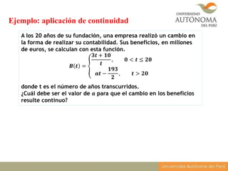 A los 20 años de su fundación, una empresa realizó un cambio en
la forma de realizar su contabilidad. Sus beneficios, en millones
de euros, se calculan con esta función.
𝑩 𝒕 =
𝟑𝒕 + 𝟏𝟎
𝒕
, 𝟎 < 𝒕 ≤ 𝟐𝟎
𝒂𝒕 −
𝟏𝟗𝟑
𝟐
, 𝒕 > 𝟐𝟎
donde t es el número de años transcurridos.
¿Cuál debe ser el valor de 𝒂 para que el cambio en los beneficios
resulte continuo?
Ejemplo: aplicación de continuidad
 