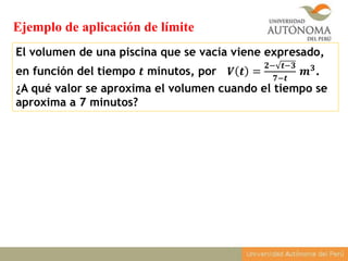 El volumen de una piscina que se vacía viene expresado,
en función del tiempo 𝒕 minutos, por 𝑽 𝒕 =
𝟐− 𝒕−𝟑
𝟕−𝒕
𝒎 𝟑.
¿A qué valor se aproxima el volumen cuando el tiempo se
aproxima a 7 minutos?
Ejemplo de aplicación de límite
 