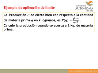 La Producción 𝑷 de cierto bien con respecto a la cantidad
de materia prima 𝒒 en kilogramos, es 𝑷 𝒒 =
𝒒 𝟐−𝟒
𝒒−𝟐
.
Calcule la producción cuando se acerca a 2 Kg. de materia
prima.
Ejemplo de aplicación de límite
 