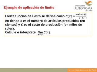 Cierta función de Costo se define como 𝑪 𝒙 =
𝟒𝒙 𝟐−𝟏𝟎𝟎
𝒙−𝟓
,
en donde 𝒙 es el número de artículos producidos (en
cientos) y 𝑪 es el costo de producción (en miles de
soles).
Calcule e interprete 𝒍𝒊𝒎
𝒙→𝟓
𝑪(𝒙)
Ejemplo de aplicación de límite
 
