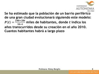 Profesora: Risley Rengifo 8
Se ha estimado que la población de un barrio periférico
de una gran ciudad evolucionará siguiendo este modelo:
𝑷 𝒕 =
𝟐𝟒𝟎+𝟐𝟎𝒕
𝟏𝟔+𝒕
miles de habitantes, donde t indica los
años transcurridos desde su creación en el año 2010.
Cuantos habitantes habrá a largo plazo
 