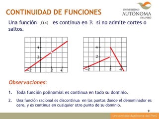 CONTINUIDAD DE FUNCIONES
9
Una función es continua en R si no admite cortes o
saltos.
)(xf
Observaciones:
1. Toda función polinomial es continua en todo su dominio.
2. Una función racional es discontinua en los puntos donde el denominador es
cero, y es continua en cualquier otro punto de su dominio.
 