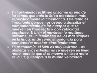  El movimiento rectilíneo uniforme es uno de
los temas que trata la física mecánica, más
específicamente la cinemática. Este tema es
importante porque nos ayuda a describir el
comportamiento de los cuerpos que se
mueven en línea recta y con velocidad
constante. Si bien el movimiento rectilíneo
uniforme, es un fenómeno de los más simples
en la física, es de suma importancia para
comprender muchos otros fenómenos.
En astronomía, el MRU es muy utilizado. Los
planetas y las estrellas no se mueven en línea
recta, pero la que sí se mueve en línea recta
es la luz, y siempre a la misma velocidad.