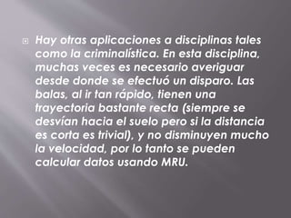 Hay otras aplicaciones a disciplinas tales
como la criminalística. En esta disciplina,
muchas veces es necesario averiguar
desde donde se efectuó un disparo. Las
balas, al ir tan rápido, tienen una
trayectoria bastante recta (siempre se
desvían hacia el suelo pero si la distancia
es corta es trivial), y no disminuyen mucho
la velocidad, por lo tanto se pueden
calcular datos usando MRU.