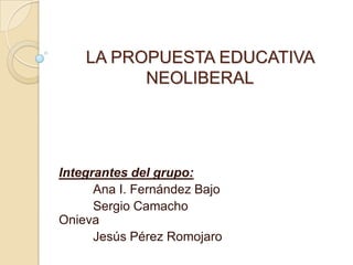 LA PROPUESTA EDUCATIVA
          NEOLIBERAL




Integrantes del grupo:
      Ana I. Fernández Bajo
      Sergio Camacho
Onieva
      Jesús Pérez Romojaro
 