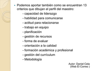    Podemos aportar también como se encuentran 13
    criterios que dibujan el perfil del maestro:
         - capacidad de liderazgo
         - habilidad para comunicarse
         - actitud para relacionarse
         - trabajo en equipo
         - planificación
         - gestión de recursos
         - forma de evaluar
         - orientación a la calidad
         - formación académica y profesional
         - gestión del currículum
         - Metodología
                                     Autor: Daniel Cela
                                      (Web El Correo )
 