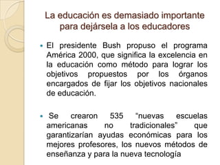 La educación es demasiado importante
       para dejársela a los educadores

   El presidente Bush propuso el programa
    América 2000, que significa la excelencia en
    la educación como método para lograr los
    objetivos propuestos por los órganos
    encargados de fijar los objetivos nacionales
    de educación.

   Se     crearon   535     “nuevas     escuelas
    americanas     no      tradicionales”    que
    garantizarían ayudas económicas para los
    mejores profesores, los nuevos métodos de
    enseñanza y para la nueva tecnología
 