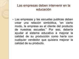 Las empresas deben intervenir en la
                educación

   Las empresas y las escuelas publicas deben
    crear una relación simbiótica, “en cierto
    modo, la empresa es el cliente del producto
    de nuestras escuelas.” Por eso, debería
    ayudar al sistema educativo a mejorar la
    calidad de su producción como haría con
    cualquier vendedor que quisiera mejorar la
    calidad de su producto.
 