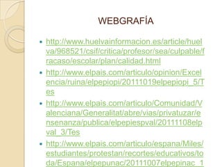 WEBGRAFÍA

   http://www.huelvainformacion.es/article/huel
    va/968521/csif/critica/profesor/sea/culpable/f
    racaso/escolar/plan/calidad.html
   http://www.elpais.com/articulo/opinion/Excel
    encia/ruina/elpepiopi/20111019elpepiopi_5/T
    es
   http://www.elpais.com/articulo/Comunidad/V
    alenciana/Generalitat/abre/vias/privatuzar/e
    nsenanza/publica/elpepiespval/20111108elp
    val_3/Tes
   http://www.elpais.com/articulo/espana/Miles/
    estudiantes/protestan/recortes/educativos/to
    da/Espana/elpepunac/20111007elpepinac_1
 