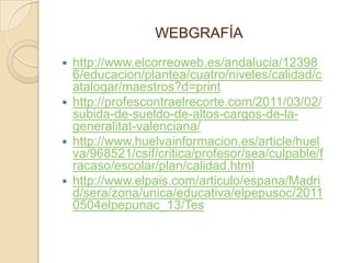 WEBGRAFÍA
   http://www.elcorreoweb.es/andalucia/12398
    6/educacion/plantea/cuatro/niveles/calidad/c
    atalogar/maestros?d=print
   http://profescontraelrecorte.com/2011/03/02/
    subida-de-sueldo-de-altos-cargos-de-la-
    generalitat-valenciana/
   http://www.huelvainformacion.es/article/huel
    va/968521/csif/critica/profesor/sea/culpable/f
    racaso/escolar/plan/calidad.html
   http://www.elpais.com/articulo/espana/Madri
    d/sera/zona/unica/educativa/elpepusoc/2011
    0504elpepunac_13/Tes
 
