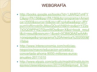 WEBGRAFÍA

   http://books.google.es/books?id=1JfARQ7vHFY
    C&pg=PA156&lpg=PA156&dq=programa+Ameri
    ca+2000&source=bl&ots=dFnp4allwa&sig=JRY
    pumVxRirnob5hJMexQQvaVI4&hl=es&ei=YZ2q
    TtOQD9PP4QTl2pmWDw&sa=X&oi=book_resul
    t&ct=result&resnum=1&ved=0CB8Q6AEwAA#v
    =onepage&q=programa%20America%202000&f
    =false
   http://www.intereconomia.com/noticias-
    negocios/macro/educacion-privada-y-
    concertada-ahorra-9000-millones-euros-
    anuales-20111010
   http://www.elpais.com/articulo/madrid/instituto/m
    ejores/clase/elpepusoc/20110406elpmad_6/Tes
 