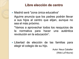 Libre elección de centro

   Madrid será "zona única educativa“
    Aguirre anuncia que los padres podrán llevar
    a sus hijos al centro que elijan, aunque no
    sea el más próximo.
    "Vamos a aprovechar todos los resquicios de
    la normativa para hacer una auténtica
    revolución en la educación“.

   Libertad de elección de las familias para
    elegir el colegio de su hijo.
                                Autor: Neus Caballer
                                    (Web LaTribuna)
 