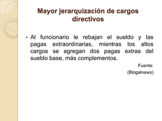 Mayor jerarquización de cargos
                directivos

   Al funcionario le rebajan el sueldo y las
    pagas extraordinarias, mientras los altos
    cargos se agregan dos pagas extras del
    sueldo base, más complementos.
                                         Fuente:
                                    (Blogalnews)
 