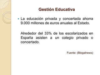 Gestión Educativa

   La educación privada y concertada ahorra
    9.000 millones de euros anuales al Estado.

    Alrededor del 33% de los escolarizados en
    España asisten a un colegio privado o
    concertado.

                              Fuente: (Blogalnews)
 