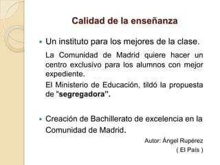 Calidad de la enseñanza

   Un instituto para los mejores de la clase.
    La Comunidad de Madrid quiere hacer un
    centro exclusivo para los alumnos con mejor
    expediente.
    El Ministerio de Educación, tildó la propuesta
    de "segregadora”.


   Creación de Bachillerato de excelencia en la
    Comunidad de Madrid.
                                Autor: Ángel Rupérez
                                           ( El País )
 