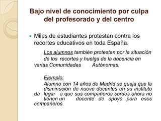 Bajo nivel de conocimiento por culpa
    del profesorado y del centro

   Miles de estudiantes protestan contra los
    recortes educativos en toda España.
        Los alumnos también protestan por la situación
        de los recortes y huelga de la docencia en
    varias Comunidades       Autónomas.

       Ejemplo:
       Alumno con 14 años de Madrid se queja que la
       disminución de nueve docentes en su instituto
    da lugar a que sus compañeros sordos ahora no
       tienen un    docente de apoyo para esos
    compañeros.
 