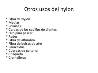 Otros usos del nylon
* Fibra de Nylon
* Medias
* Polainas
* Cerdas de los cepillos de dientes
* Hilo para pescar
* Redes
* Fibra de alfombra
* Fibra de bolsas de aire
* Paracaídas
* Cuerdas de guitarra
* Chaqueta
* Cremalleras

 