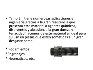 • También tiene numerosas aplicaciones e
ingeniería gracias a la gran resistencia que
presenta este material a agentes químicos,
disolventes y abrasión, a la gran dureza y
tenacidad hacemos de este material el ideal para
su uso en piezas que estén sometidas a un gran
desgaste como:
* Rodamientos
*Engranajes
* Neumáticos, etc.

 