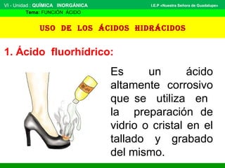 VI - Unidad : QUÍMICA INORGÁNICA
Tema: FUNCIÓN ÁCIDO
I.E.P «Nuestra Señora de Guadalupe»
Uso de los ácidos hidrácidos
1. Ácido fluorhídrico:
Es un ácido
altamente corrosivo
que se utiliza en
la preparación de
vidrio o cristal en el
tallado y grabado
del mismo.
 