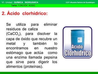 VI - Unidad : QUÍMICA INORGÁNICA
Tema: FUNCIÓN ÁCIDO
I.E.P «Nuestra Señora de Guadalupe»
2. Ácido clorhídrico:
Se utiliza para eliminar
residuos de caliza
(CaCO3), para disolver la
capa de óxido que recubre un
metal y también lo
encontramos en nuestro
estómago que actúa como
una enzima llamada pepsina
que sirve para digerir los
alimentos (proteínas).
 