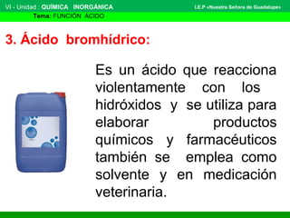 VI - Unidad : QUÍMICA INORGÁNICA
Tema: FUNCIÓN ÁCIDO
I.E.P «Nuestra Señora de Guadalupe»
3. Ácido bromhídrico:
Es un ácido que reacciona
violentamente con los
hidróxidos y se utiliza para
elaborar productos
químicos y farmacéuticos
también se emplea como
solvente y en medicación
veterinaria.
 