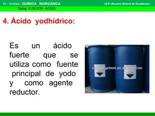 VI - Unidad : QUÍMICA INORGÁNICA
Tema: FUNCIÓN ÁCIDO
I.E.P «Nuestra Señora de Guadalupe»
4. Ácido yodhídrico:
Es un ácido
fuerte que se
utiliza como fuente
principal de yodo
y como agente
reductor.
 