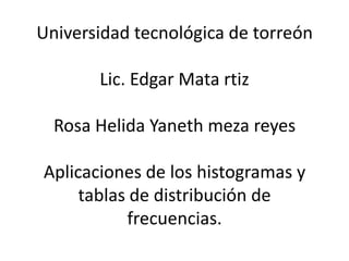Universidad tecnológica de torreón

       Lic. Edgar Mata rtiz

  Rosa Helida Yaneth meza reyes

Aplicaciones de los histogramas y
     tablas de distribución de
           frecuencias.
 
