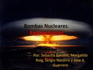 Bombas Nucleares.
Radioactividad

Por: Sebastià Barceló, Margalida
Roig, Sergio Navarro y Jose A.
Guerrero

 
