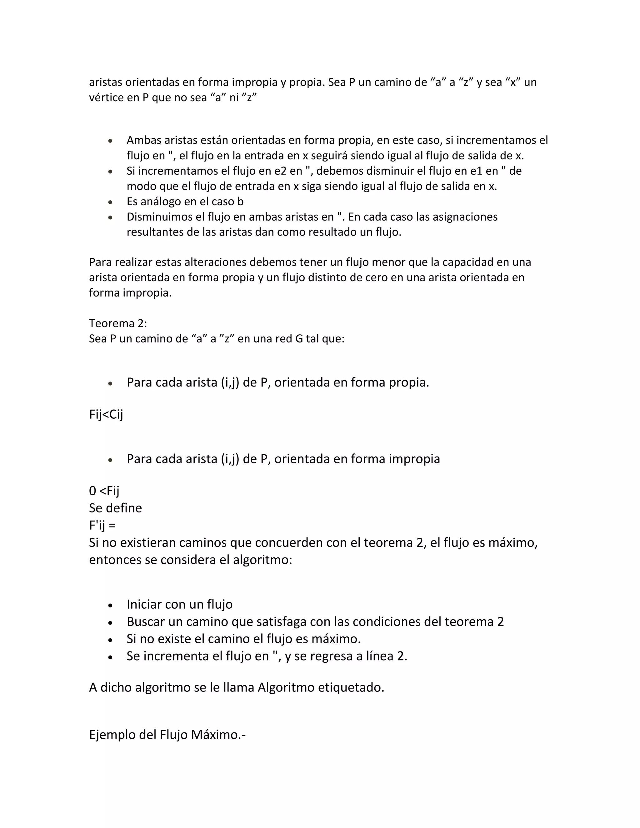 aristas orientadas en forma impropia y propia. Sea P un camino de “a” a “z” y sea “x” un
vértice en P que no sea “a” ni ”z”


          Ambas aristas están orientadas en forma propia, en este caso, si incrementamos el
          flujo en ", el flujo en la entrada en x seguirá siendo igual al flujo de salida de x.
          Si incrementamos el flujo en e2 en ", debemos disminuir el flujo en e1 en " de
          modo que el flujo de entrada en x siga siendo igual al flujo de salida en x.
          Es análogo en el caso b
          Disminuimos el flujo en ambas aristas en ". En cada caso las asignaciones
          resultantes de las aristas dan como resultado un flujo.

Para realizar estas alteraciones debemos tener un flujo menor que la capacidad en una
arista orientada en forma propia y un flujo distinto de cero en una arista orientada en
forma impropia.

Teorema 2:
Sea P un camino de “a” a ”z” en una red G tal que:


          Para cada arista (i,j) de P, orientada en forma propia.

Fij<Cij


          Para cada arista (i,j) de P, orientada en forma impropia

0 <Fij
Se define
F'ij =
Si no existieran caminos que concuerden con el teorema 2, el flujo es máximo,
entonces se considera el algoritmo:


          Iniciar con un flujo
          Buscar un camino que satisfaga con las condiciones del teorema 2
          Si no existe el camino el flujo es máximo.
          Se incrementa el flujo en ", y se regresa a línea 2.

A dicho algoritmo se le llama Algoritmo etiquetado.


Ejemplo del Flujo Máximo.-
 