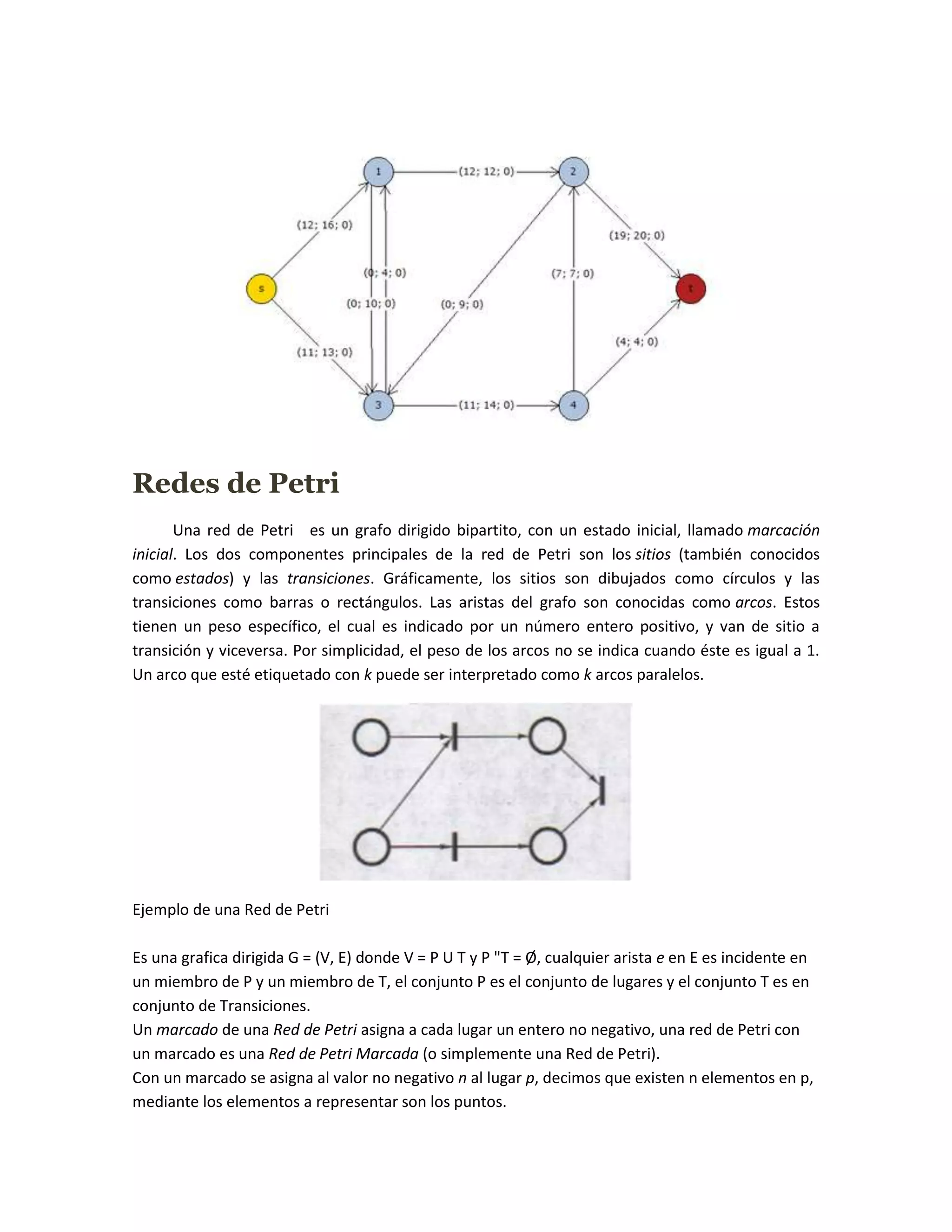 Redes de Petri
       Una red de Petri es un grafo dirigido bipartito, con un estado inicial, llamado marcación
inicial. Los dos componentes principales de la red de Petri son los sitios (también conocidos
como estados) y las transiciones. Gráficamente, los sitios son dibujados como círculos y las
transiciones como barras o rectángulos. Las aristas del grafo son conocidas como arcos. Estos
tienen un peso específico, el cual es indicado por un número entero positivo, y van de sitio a
transición y viceversa. Por simplicidad, el peso de los arcos no se indica cuando éste es igual a 1.
Un arco que esté etiquetado con k puede ser interpretado como k arcos paralelos.




Ejemplo de una Red de Petri

Es una grafica dirigida G = (V, E) donde V = P U T y P "T = Ø, cualquier arista e en E es incidente en
un miembro de P y un miembro de T, el conjunto P es el conjunto de lugares y el conjunto T es en
conjunto de Transiciones.
Un marcado de una Red de Petri asigna a cada lugar un entero no negativo, una red de Petri con
un marcado es una Red de Petri Marcada (o simplemente una Red de Petri).
Con un marcado se asigna al valor no negativo n al lugar p, decimos que existen n elementos en p,
mediante los elementos a representar son los puntos.
 