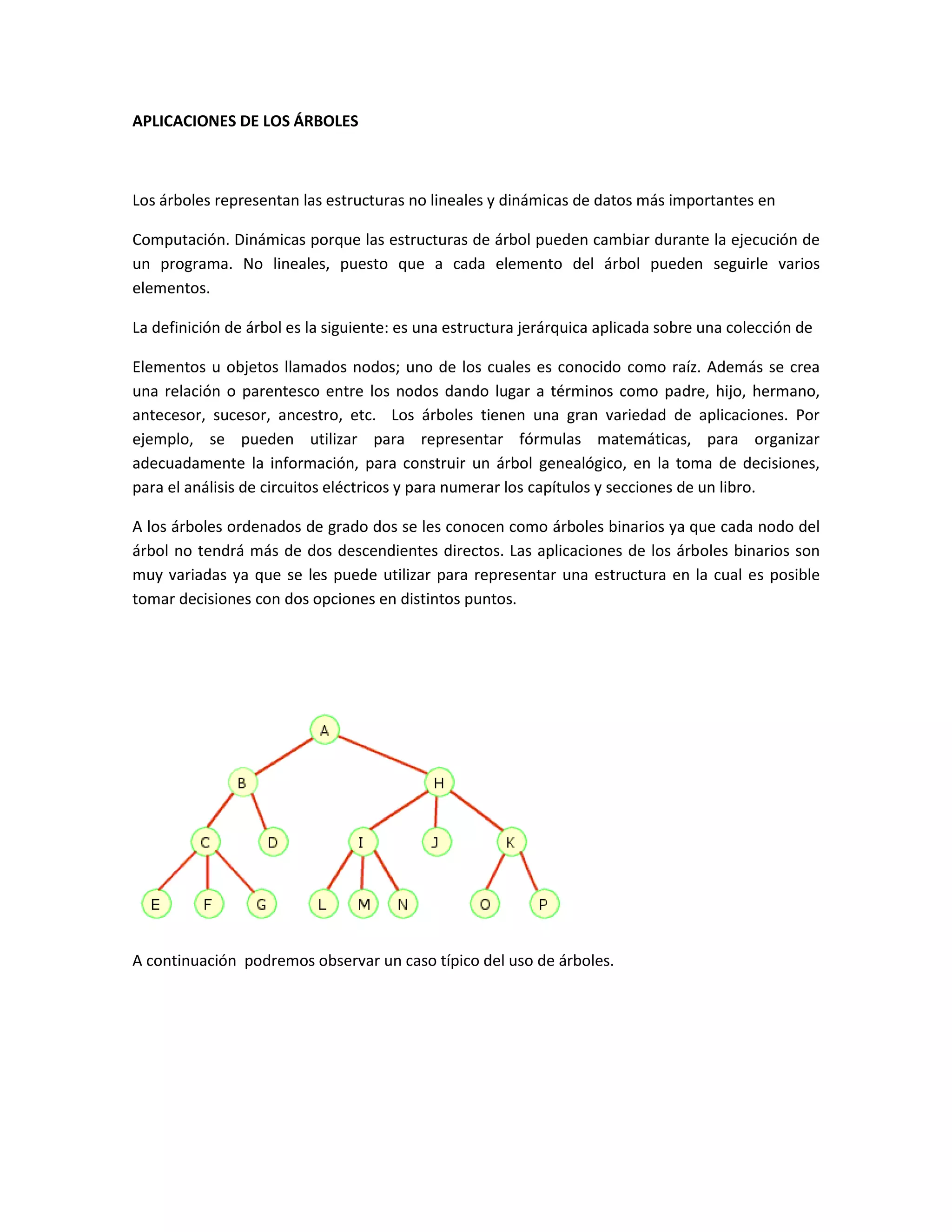 APLICACIONES DE LOS ÁRBOLES



Los árboles representan las estructuras no lineales y dinámicas de datos más importantes en

Computación. Dinámicas porque las estructuras de árbol pueden cambiar durante la ejecución de
un programa. No lineales, puesto que a cada elemento del árbol pueden seguirle varios
elementos.

La definición de árbol es la siguiente: es una estructura jerárquica aplicada sobre una colección de

Elementos u objetos llamados nodos; uno de los cuales es conocido como raíz. Además se crea
una relación o parentesco entre los nodos dando lugar a términos como padre, hijo, hermano,
antecesor, sucesor, ancestro, etc. Los árboles tienen una gran variedad de aplicaciones. Por
ejemplo, se pueden utilizar para representar fórmulas matemáticas, para organizar
adecuadamente la información, para construir un árbol genealógico, en la toma de decisiones,
para el análisis de circuitos eléctricos y para numerar los capítulos y secciones de un libro.

A los árboles ordenados de grado dos se les conocen como árboles binarios ya que cada nodo del
árbol no tendrá más de dos descendientes directos. Las aplicaciones de los árboles binarios son
muy variadas ya que se les puede utilizar para representar una estructura en la cual es posible
tomar decisiones con dos opciones en distintos puntos.




A continuación podremos observar un caso típico del uso de árboles.
 
