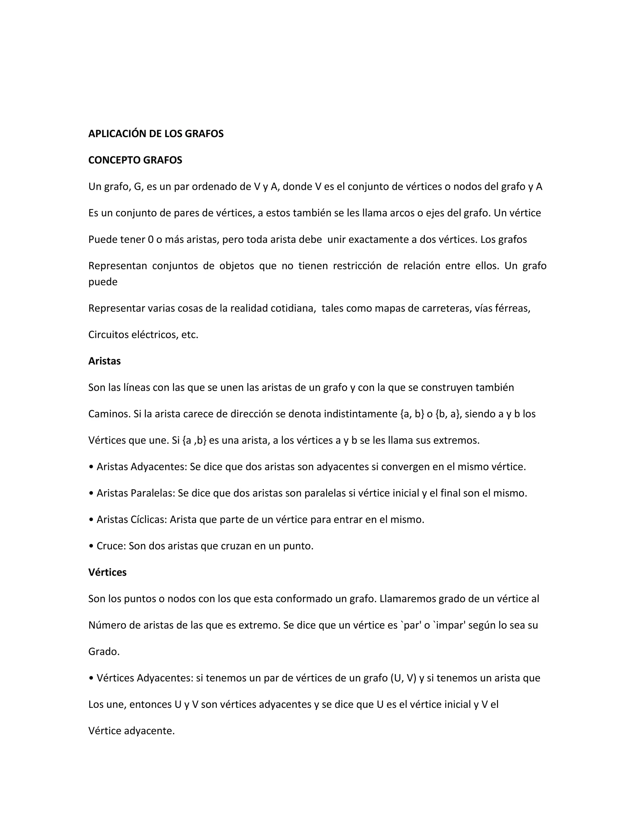 APLICACIÓN DE LOS GRAFOS

CONCEPTO GRAFOS

Un grafo, G, es un par ordenado de V y A, donde V es el conjunto de vértices o nodos del grafo y A

Es un conjunto de pares de vértices, a estos también se les llama arcos o ejes del grafo. Un vértice

Puede tener 0 o más aristas, pero toda arista debe unir exactamente a dos vértices. Los grafos

Representan conjuntos de objetos que no tienen restricción de relación entre ellos. Un grafo
puede

Representar varias cosas de la realidad cotidiana, tales como mapas de carreteras, vías férreas,

Circuitos eléctricos, etc.

Aristas

Son las líneas con las que se unen las aristas de un grafo y con la que se construyen también

Caminos. Si la arista carece de dirección se denota indistintamente {a, b} o {b, a}, siendo a y b los

Vértices que une. Si {a ,b} es una arista, a los vértices a y b se les llama sus extremos.

• Aristas Adyacentes: Se dice que dos aristas son adyacentes si convergen en el mismo vértice.

• Aristas Paralelas: Se dice que dos aristas son paralelas si vértice inicial y el final son el mismo.

• Aristas Cíclicas: Arista que parte de un vértice para entrar en el mismo.

• Cruce: Son dos aristas que cruzan en un punto.

Vértices

Son los puntos o nodos con los que esta conformado un grafo. Llamaremos grado de un vértice al

Número de aristas de las que es extremo. Se dice que un vértice es `par' o `impar' según lo sea su

Grado.

• Vértices Adyacentes: si tenemos un par de vértices de un grafo (U, V) y si tenemos un arista que

Los une, entonces U y V son vértices adyacentes y se dice que U es el vértice inicial y V el

Vértice adyacente.
 