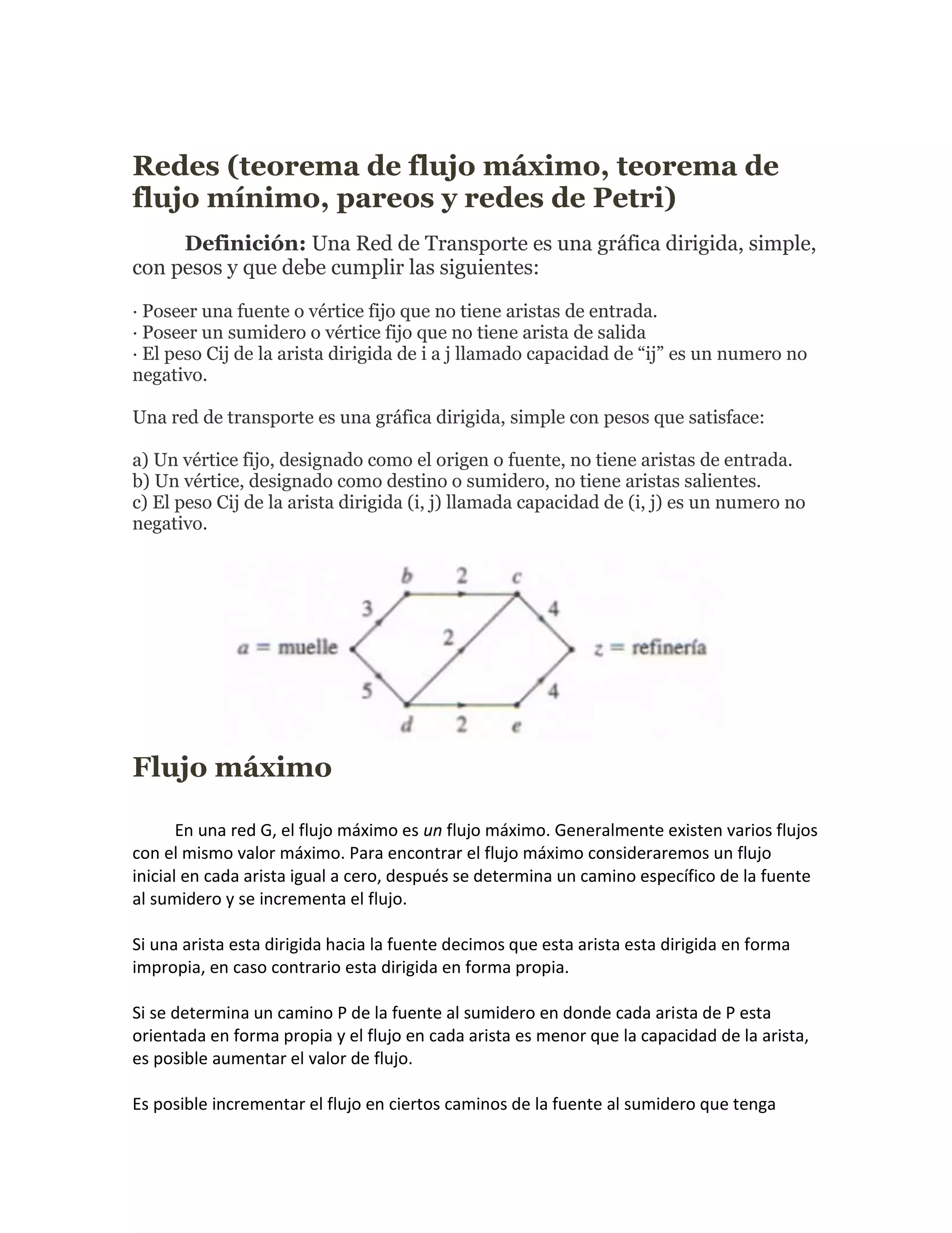 Redes (teorema de flujo máximo, teorema de
flujo mínimo, pareos y redes de Petri)
     Definición: Una Red de Transporte es una gráfica dirigida, simple,
con pesos y que debe cumplir las siguientes:

· Poseer una fuente o vértice fijo que no tiene aristas de entrada.
· Poseer un sumidero o vértice fijo que no tiene arista de salida
· El peso Cij de la arista dirigida de i a j llamado capacidad de “ij” es un numero no
negativo.

Una red de transporte es una gráfica dirigida, simple con pesos que satisface:

a) Un vértice fijo, designado como el origen o fuente, no tiene aristas de entrada.
b) Un vértice, designado como destino o sumidero, no tiene aristas salientes.
c) El peso Cij de la arista dirigida (i, j) llamada capacidad de (i, j) es un numero no
negativo.




Flujo máximo

       En una red G, el flujo máximo es un flujo máximo. Generalmente existen varios flujos
con el mismo valor máximo. Para encontrar el flujo máximo consideraremos un flujo
inicial en cada arista igual a cero, después se determina un camino específico de la fuente
al sumidero y se incrementa el flujo.

Si una arista esta dirigida hacia la fuente decimos que esta arista esta dirigida en forma
impropia, en caso contrario esta dirigida en forma propia.

Si se determina un camino P de la fuente al sumidero en donde cada arista de P esta
orientada en forma propia y el flujo en cada arista es menor que la capacidad de la arista,
es posible aumentar el valor de flujo.

Es posible incrementar el flujo en ciertos caminos de la fuente al sumidero que tenga
 