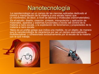 Nanotecnología La nanotecnología es un campo de las ciencias aplicadas dedicado al control y manipulación de la materia a una escala menor que un micrómetro, es decir, a nivel de átomos y moléculas (nanomateriales). Es el estudio, diseño, creación, síntesis, manipulación y aplicación de materiales, aparatos y sistemas funcionales a través del control de la materia a nano escala, y la explotación de fenómenos y propiedades de la materia a nano escala. Nano es un prefijo griego que indica una medida, no un objeto; de manera que la nanotecnología se caracteriza por ser un campo esencialmente multidisciplinar, y cohesionado exclusivamente por la escala de la materia con la que trabaja.  