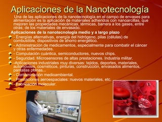 Aplicaciones de la Nanotecnología  Una de las aplicaciones de la nanotecnología en el campo de envases para alimentación es la aplicación de materiales adheridos con nanoarcillas, que mejoren las propiedades mecánicas, térmicas, barrera a los gases, entre otras; de los materiales de envasado. Aplicaciones de la nanotecnología medio y a largo plazo - Energías alternativas, energía del hidrógeno, pilas (células) de combustible, dispositivos de ahorro energético. - Administración de medicamentos, especialmente para combatir el cáncer y otras enfermedades. - Computación cuántica, semiconductores, nuevos chips. - Seguridad. Microsensores de altas prestaciones. Industria militar. -Aplicaciones industriales muy diversas: tejidos, deportes, materiales, automóviles, cosméticos, pinturas, construcción, envasados alimentos, pantallas planas... - Contaminación medioambiental. - Prestaciones aeroespaciales: nuevos materiales, etc. - Fabricación molecular. 