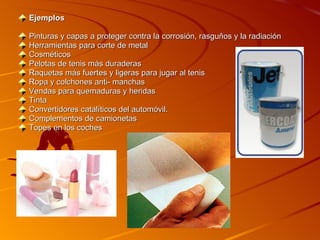 Ejemplos  Pinturas y capas a proteger contra la corrosión, rasguños y la radiación Herramientas para corte de metal Cosméticos  Pelotas de tenis más duraderas Raquetas más fuertes y ligeras para jugar al tenis Ropa y colchones anti- manchas Vendas para quemaduras y heridas Tinta Convertidores catalíticos del automóvil. Complementos de camionetas Topes en los coches 