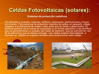 Celdas Fotovoltaicas (solares): Sistemas de protección catódicos  Es aplicable a puentes, tuberías, edificios, estanques, perforaciones y líneas ferroviarias. Para alcanzar la protección catódica se aplica un pequeño voltaje negativo a la estructura de metal y éste evita que se oxide o aherrumbre. El terminal positivo de la fuente es conectado a un ánodo galvánico o de sacrificio que es generalmente un pedazo del metal de desecho, que es corroído en vez de la estructura que se desea proteger. Las celdas solares fotovoltaicas  a menudo se  utilizan en lugares remotos para proporcionar este voltaje. 