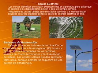 Cercas Eléctricas Las cercas eléctricas se utilizan extensamente en agricultura para evitar que el ganado o los depredadores entren o deje un campo cerrado. Requieren de un alto voltaje pero muy poca corriente y a menudo están situadas en áreas alejadas donde el costo de energía eléctrica es alto. Sistemas de iluminación Tales aplicaciones incluyen la iluminación de seguridad, ayudas a la navegación (Ej. boyas y faros), señales iluminadas en los caminos, señales en cruces ferroviarios y la iluminación de aldeas. Las células solares pueden satisfacer tales usos, aunque siempre se requerirá de una batería de almacenaje. 