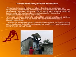 Telecomunicaciones y sistemas de monitoreo Principios similares se aplican a radios y televisiones accionadas por energía solar, los teléfonos de emergencia y los sistemas de monitoreo. Los sistemas de monitoreo remotos se pueden utilizar para recolectar datos del tiempo u otra información sobre el medio ambiente y transmitirla automáticamente vía radio a una central. En países en vías de desarrollo se las utiliza extensivamente para bombear agua de pozos y de ríos a las aldeas para consumo doméstico y la irrigación de cultivos Las baterías de almacenaje se utilizan en áreas aisladas para proporcionar corriente eléctrica de la baja tensión para iluminación y comunicaciones así como también para vehículos 